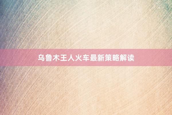 乌鲁木王人火车最新策略解读